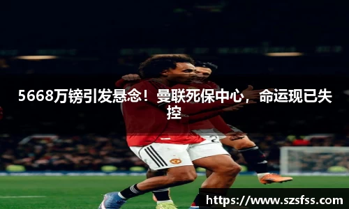 5668万镑引发悬念！曼联死保中心，命运现已失控